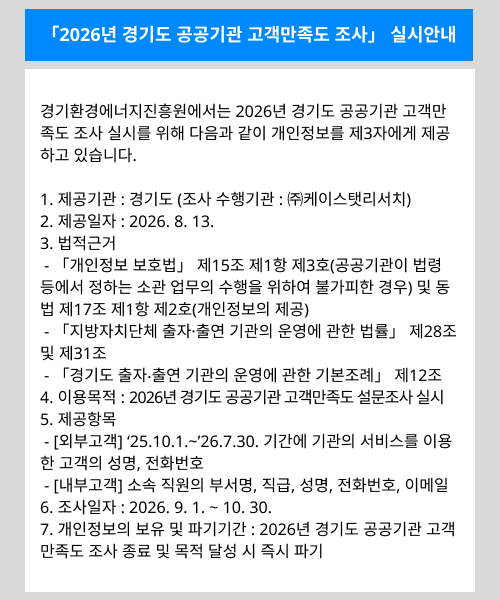 「2026년 경기도 공공기관 고객만족도 조사」 실시안내. 경기환경에너지진흥원에서는 2026년 경기도 공공기관 고객만족도 조사 실시를 위해 다음과 같이 개인정보를 제3자에게 제공하고 있습니다. 1. 제공기관: 경기도(조사 수행기관: ㈜케이스탯리서치). 2. 제공일자: 2026. 8. 13. 3. 법적근거: 「개인정보 보호법」 제15조 제1항 제3호(공공기관이 법령 등에서 정하는 소관 업무의 수행을 위하여 불가피한 경우) 및 동법 제17조 제1항 제2호(개인정보의 제공), 「지방자치단체 출자·출연 기관의 운영에 관한 법률」 제28조 및 제31조, 「경기도 출자·출연 기관의 운영에 관한 기본조례」 제12조. 4. 이용목적: 2026년 경기도 공공기관 고객만족도 설문조사 실시. 5. 제공항목: [외부고객] ‘25.10.1.~’26.7.30. 기간에 기관의 서비스를 이용한 고객의 성명, 전화번호. [내부고객] 소속 직원의 부서명, 직급, 성명, 전화번호, 이메일. 6. 조사일자: 2026. 9. 1. ~ 10. 30. 7. 개인정보의 보유 및 파기기간: 2026년 경기도 공공기관 고객만족도 조사 종료 및 목적 달성 시 즉시 파기